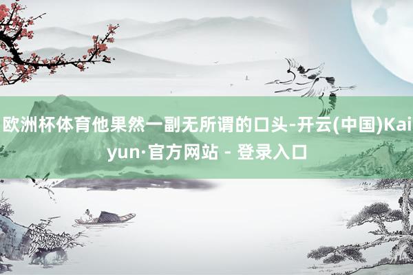 欧洲杯体育他果然一副无所谓的口头-开云(中国)Kaiyun·官方网站 - 登录入口