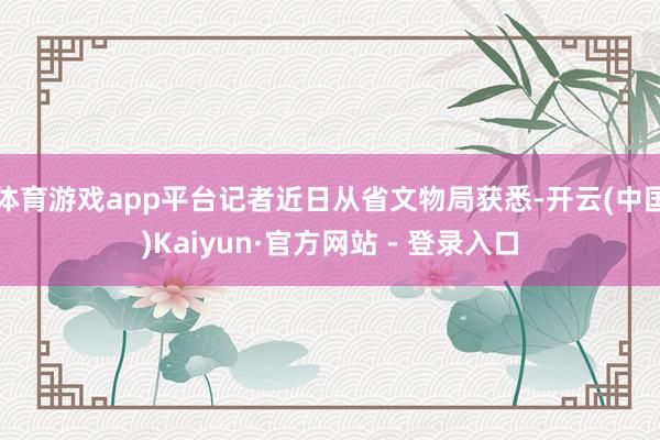 体育游戏app平台记者近日从省文物局获悉-开云(中国)Kaiyun·官方网站 - 登录入口