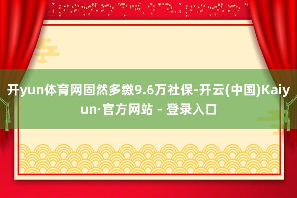 开yun体育网固然多缴9.6万社保-开云(中国)Kaiyun·官方网站 - 登录入口