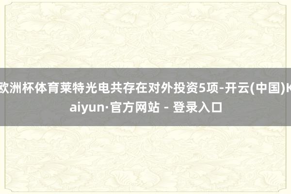 欧洲杯体育莱特光电共存在对外投资5项-开云(中国)Kaiyun·官方网站 - 登录入口