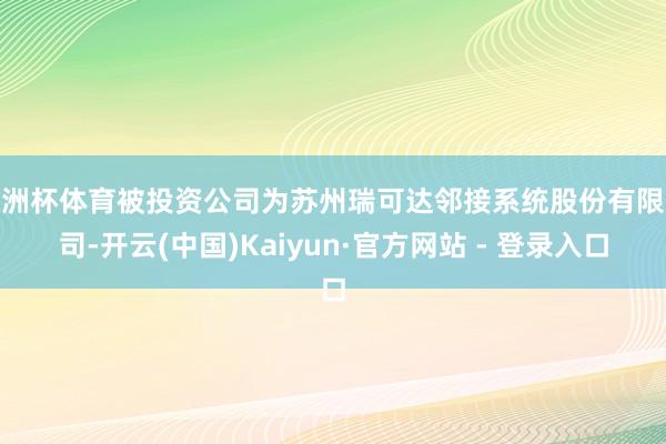 欧洲杯体育被投资公司为苏州瑞可达邻接系统股份有限公司-开云(中国)Kaiyun·官方网站 - 登录入口