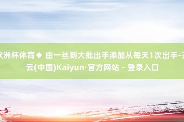 欧洲杯体育◆ 由一丝到大批出手添加从每天1次出手-开云(中国)Kaiyun·官方网站 - 登录入口
