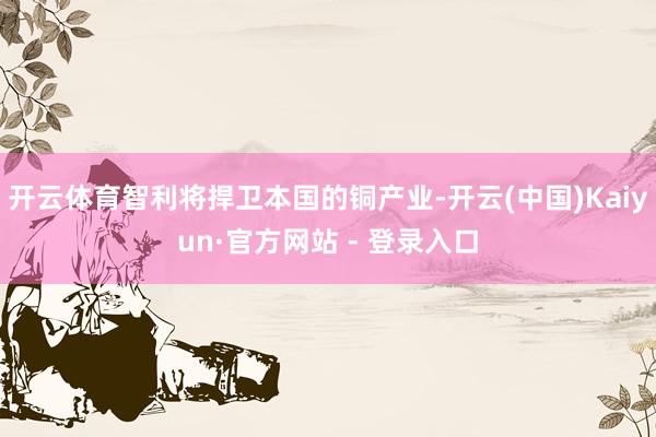 开云体育智利将捍卫本国的铜产业-开云(中国)Kaiyun·官方网站 - 登录入口