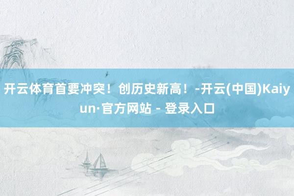 开云体育首要冲突！创历史新高！-开云(中国)Kaiyun·官方网站 - 登录入口