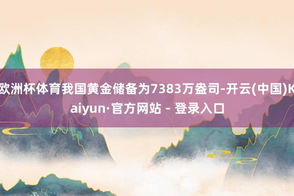 欧洲杯体育我国黄金储备为7383万盎司-开云(中国)Kaiyun·官方网站 - 登录入口
