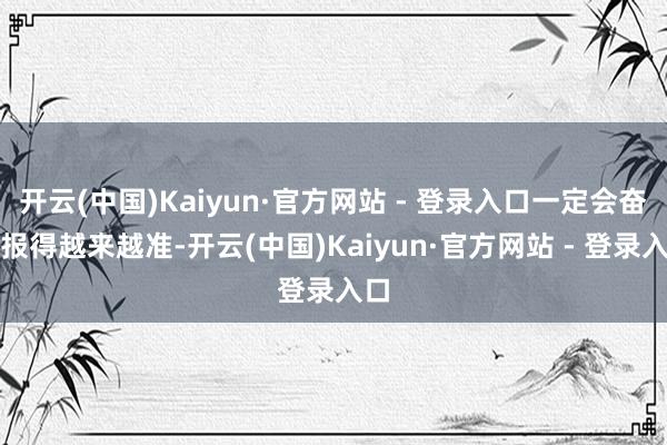开云(中国)Kaiyun·官方网站 - 登录入口一定会奋勉报得越来越准-开云(中国)Kaiyun·官方网站 - 登录入口