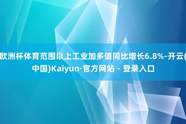 欧洲杯体育范围以上工业加多值同比增长6.8%-开云(中国)Kaiyun·官方网站 - 登录入口