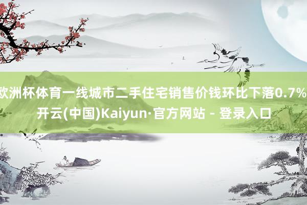 欧洲杯体育一线城市二手住宅销售价钱环比下落0.7%-开云(中国)Kaiyun·官方网站 - 登录入口