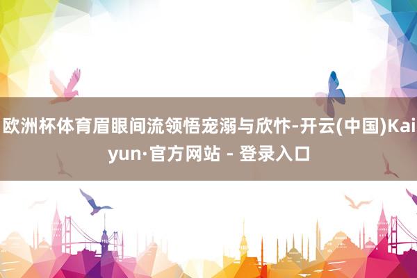 欧洲杯体育眉眼间流领悟宠溺与欣忭-开云(中国)Kaiyun·官方网站 - 登录入口