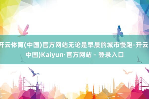 开云体育(中国)官方网站无论是早晨的城市慢跑-开云(中国)Kaiyun·官方网站 - 登录入口