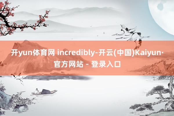开yun体育网 incredibly-开云(中国)Kaiyun·官方网站 - 登录入口