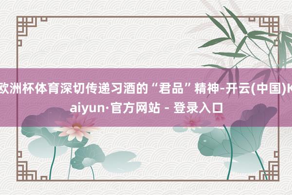 欧洲杯体育深切传递习酒的“君品”精神-开云(中国)Kaiyun·官方网站 - 登录入口
