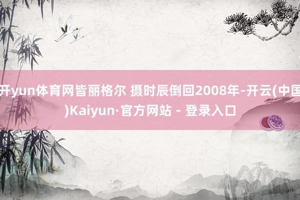 开yun体育网皆丽格尔 摄时辰倒回2008年-开云(中国)Kaiyun·官方网站 - 登录入口