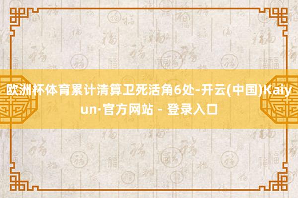 欧洲杯体育累计清算卫死活角6处-开云(中国)Kaiyun·官方网站 - 登录入口
