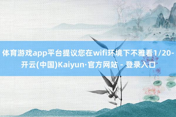 体育游戏app平台提议您在wifi环境下不雅看1/20-开云(中国)Kaiyun·官方网站 - 登录入口