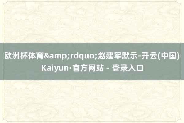 欧洲杯体育&rdquo;赵建军默示-开云(中国)Kaiyun·官方网站 - 登录入口
