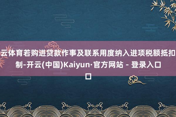 开云体育若购进贷款作事及联系用度纳入进项税额抵扣限制-开云(中国)Kaiyun·官方网站 - 登录入口