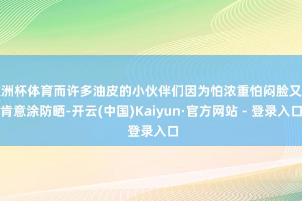 欧洲杯体育而许多油皮的小伙伴们因为怕浓重怕闷脸又不肯意涂防晒-开云(中国)Kaiyun·官方网站 - 登录入口