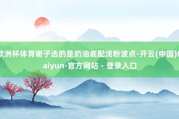 欧洲杯体育裙子选的是奶油底配浅粉波点-开云(中国)Kaiyun·官方网站 - 登录入口