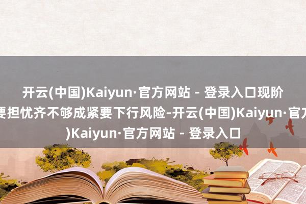 开云(中国)Kaiyun·官方网站 - 登录入口现阶段商场的三个主要担忧齐不够成紧要下行风险-开云(中国)Kaiyun·官方网站 - 登录入口