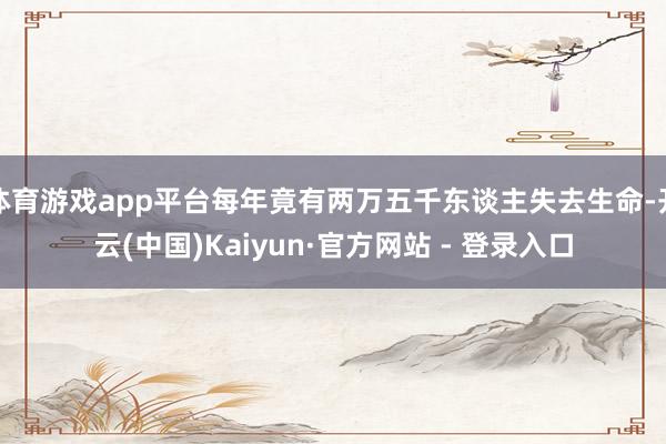 体育游戏app平台每年竟有两万五千东谈主失去生命-开云(中国)Kaiyun·官方网站 - 登录入口