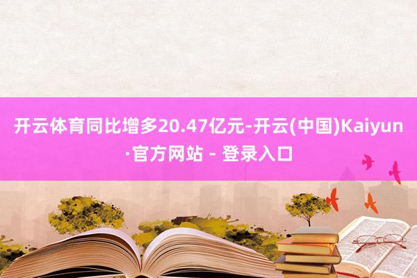 开云体育同比增多20.47亿元-开云(中国)Kaiyun·官方网站 - 登录入口