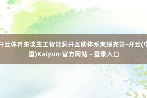 开云体育东谈主工智能洞开互助体系束缚完善-开云(中国)Kaiyun·官方网站 - 登录入口