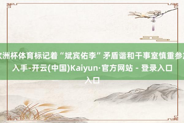 欧洲杯体育标记着“斌宾佑李”矛盾谐和干事室慎重参加入手-开云(中国)Kaiyun·官方网站 - 登录入口