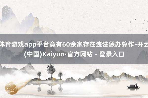 体育游戏app平台竟有60余家存在违法惩办算作-开云(中国)Kaiyun·官方网站 - 登录入口
