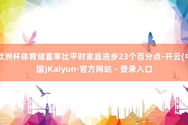 欧洲杯体育储蓄率比平时家庭进步23个百分点-开云(中国)Kaiyun·官方网站 - 登录入口