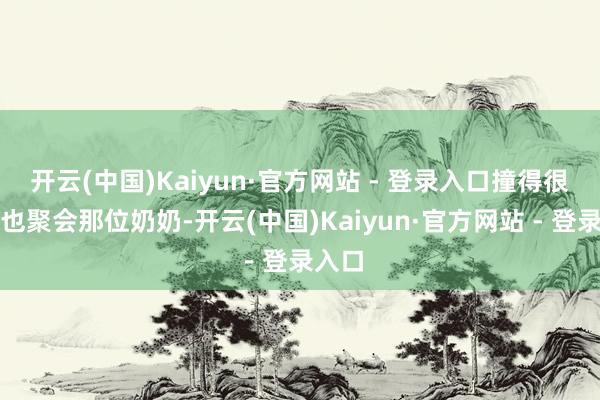 开云(中国)Kaiyun·官方网站 - 登录入口撞得很响我也聚会那位奶奶-开云(中国)Kaiyun·官方网站 - 登录入口