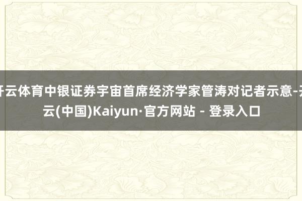 开云体育中银证券宇宙首席经济学家管涛对记者示意-开云(中国)Kaiyun·官方网站 - 登录入口
