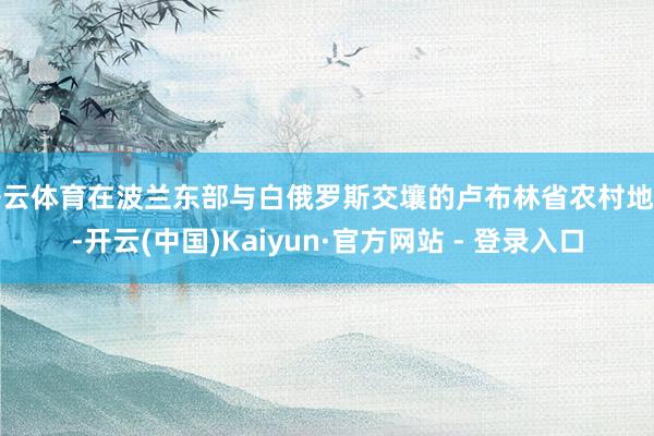 开云体育在波兰东部与白俄罗斯交壤的卢布林省农村地区-开云(中国)Kaiyun·官方网站 - 登录入口