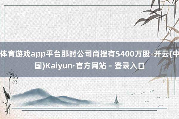体育游戏app平台那时公司尚捏有5400万股-开云(中国)Kaiyun·官方网站 - 登录入口