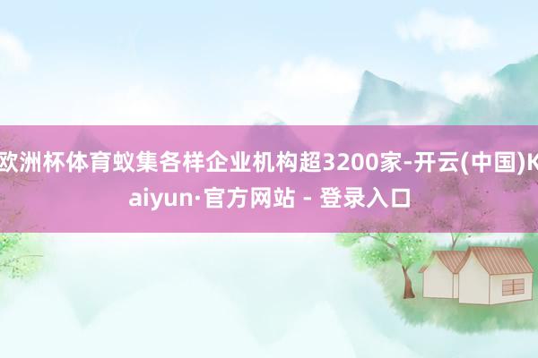 欧洲杯体育蚁集各样企业机构超3200家-开云(中国)Kaiyun·官方网站 - 登录入口