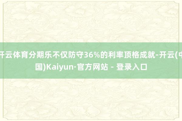 开云体育分期乐不仅防守36%的利率顶格成就-开云(中国)Kaiyun·官方网站 - 登录入口