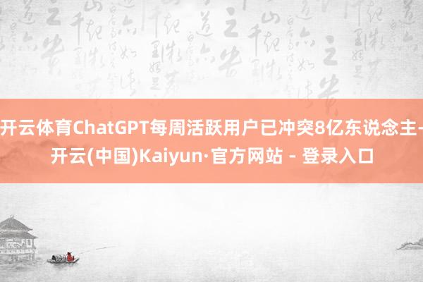 开云体育ChatGPT每周活跃用户已冲突8亿东说念主-开云(中国)Kaiyun·官方网站 - 登录入口