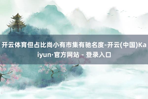开云体育但占比尚小　　有市集有驰名度-开云(中国)Kaiyun·官方网站 - 登录入口