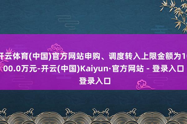 开云体育(中国)官方网站申购、调度转入上限金额为1000.0万元-开云(中国)Kaiyun·官方网站 - 登录入口
