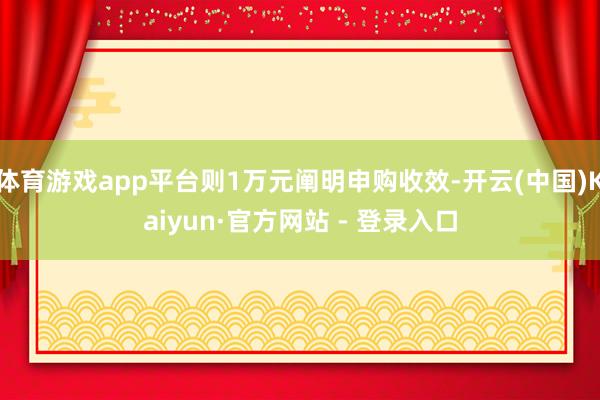 体育游戏app平台则1万元阐明申购收效-开云(中国)Kaiyun·官方网站 - 登录入口