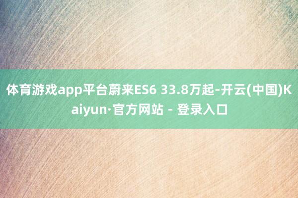 体育游戏app平台蔚来ES6 33.8万起-开云(中国)Kaiyun·官方网站 - 登录入口