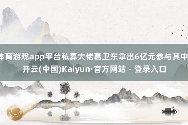 体育游戏app平台私募大佬葛卫东拿出6亿元参与其中-开云(中国)Kaiyun·官方网站 - 登录入口