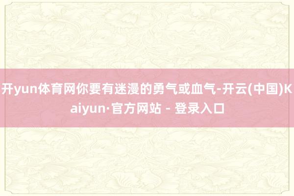 开yun体育网你要有迷漫的勇气或血气-开云(中国)Kaiyun·官方网站 - 登录入口
