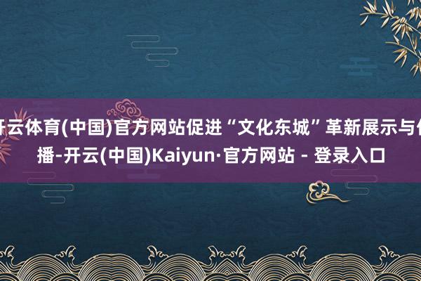 开云体育(中国)官方网站促进“文化东城”革新展示与传播-开云(中国)Kaiyun·官方网站 - 登录入口