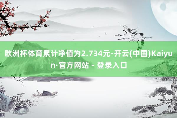 欧洲杯体育累计净值为2.734元-开云(中国)Kaiyun·官方网站 - 登录入口