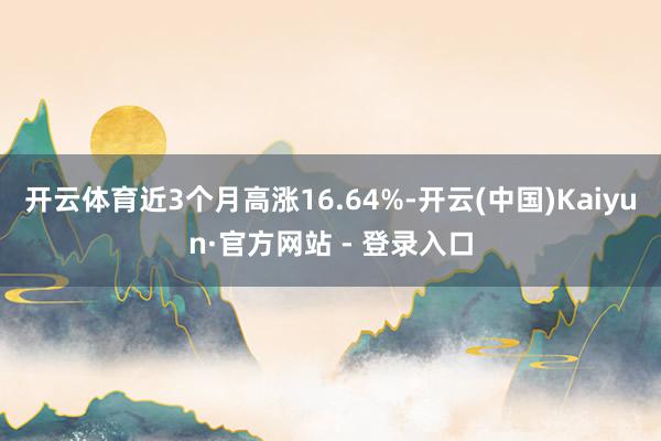 开云体育近3个月高涨16.64%-开云(中国)Kaiyun·官方网站 - 登录入口