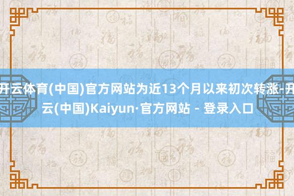开云体育(中国)官方网站为近13个月以来初次转涨-开云(中国)Kaiyun·官方网站 - 登录入口