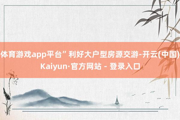 体育游戏app平台”　　利好大户型房源交游-开云(中国)Kaiyun·官方网站 - 登录入口