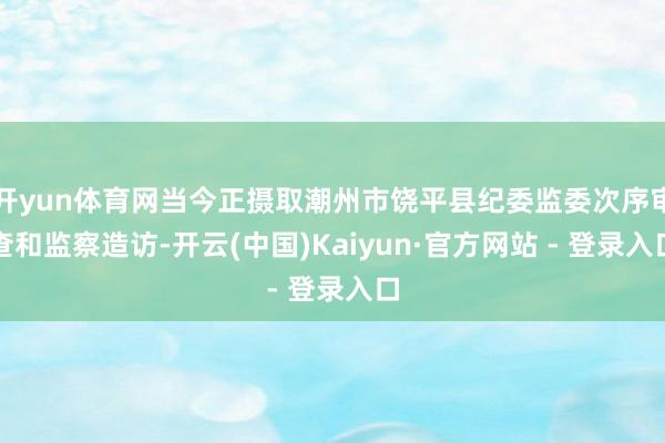 开yun体育网当今正摄取潮州市饶平县纪委监委次序审查和监察造访-开云(中国)Kaiyun·官方网站 - 登录入口
