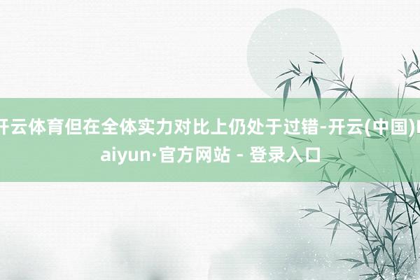 开云体育但在全体实力对比上仍处于过错-开云(中国)Kaiyun·官方网站 - 登录入口